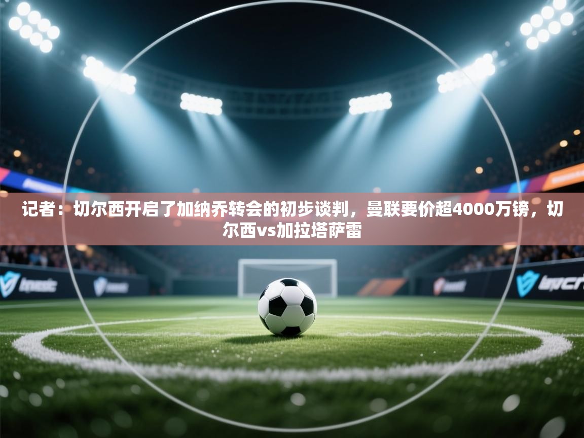 记者:切尔西开启了加纳乔转会的初步谈判,曼联要价超4000万镑,切尔西vs加拉塔萨雷